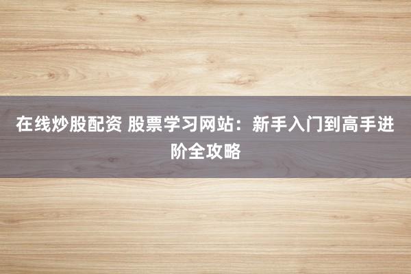 在线炒股配资 股票学习网站：新手入门到高手进阶全攻略