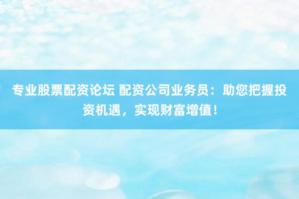 专业股票配资论坛 配资公司业务员：助您把握投资机遇，实现财富增值！