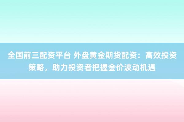 全国前三配资平台 外盘黄金期货配资：高效投资策略，助力投资者把握金价波动机遇