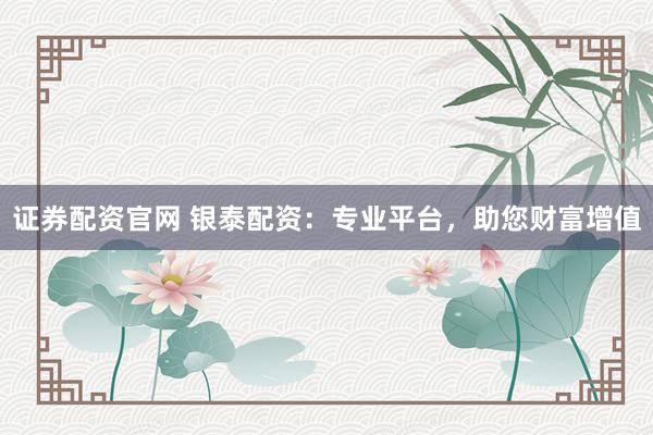 证券配资官网 银泰配资：专业平台，助您财富增值