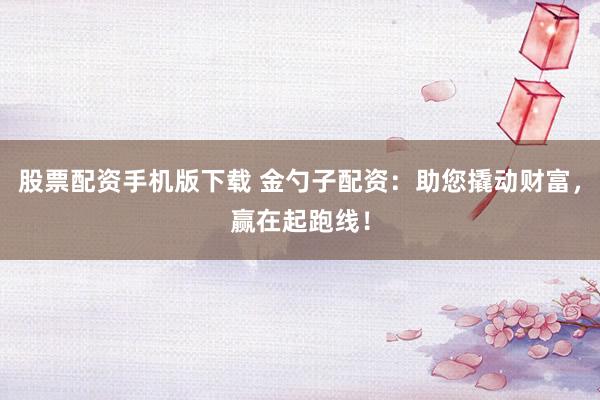股票配资手机版下载 金勺子配资：助您撬动财富，赢在起跑线！