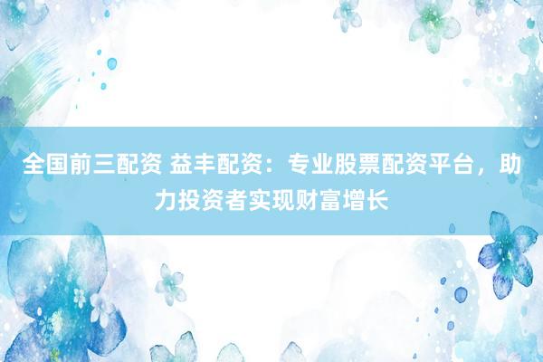 全国前三配资 益丰配资：专业股票配资平台，助力投资者实现财富增长
