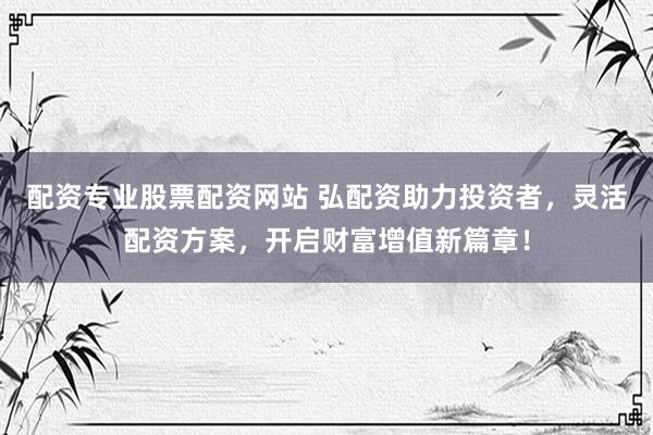 配资专业股票配资网站 弘配资助力投资者，灵活配资方案，开启财富增值新篇章！