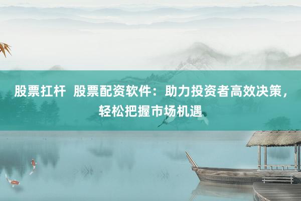 股票扛杆  股票配资软件：助力投资者高效决策，轻松把握市场机遇