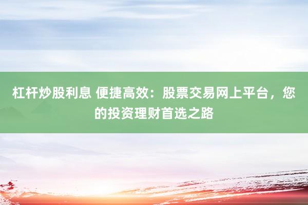 杠杆炒股利息 便捷高效：股票交易网上平台，您的投资理财首选之路
