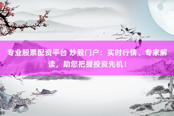 专业股票配资平台 炒股门户：实时行情、专家解读，助您把握投资先机！
