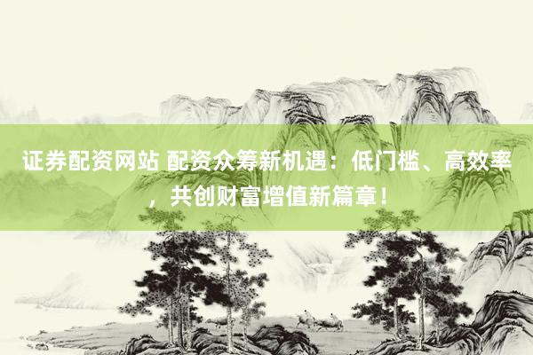 证券配资网站 配资众筹新机遇：低门槛、高效率，共创财富增值新篇章！