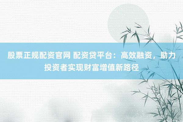 股票正规配资官网 配资贷平台：高效融资，助力投资者实现财富增值新路径