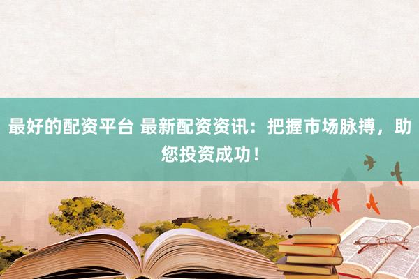 最好的配资平台 最新配资资讯：把握市场脉搏，助您投资成功！