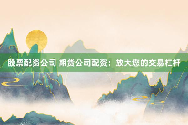 股票配资公司 期货公司配资：放大您的交易杠杆