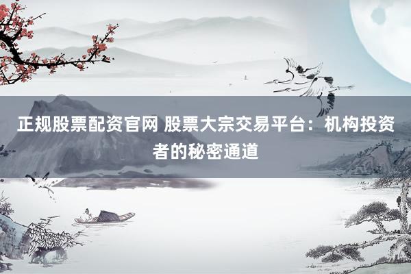 正规股票配资官网 股票大宗交易平台：机构投资者的秘密通道