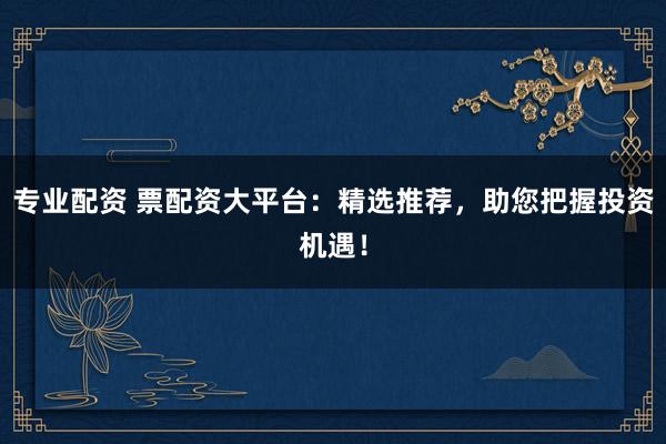 专业配资 票配资大平台：精选推荐，助您把握投资机遇！