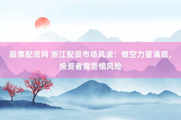 股票配资网 浙江配资市场风波：做空力量涌现，投资者需警惕风险