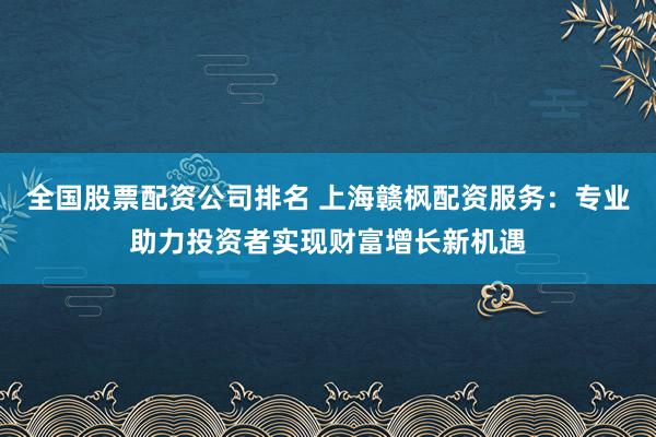 全国股票配资公司排名 上海赣枫配资服务：专业助力投资者实现财富增长新机遇