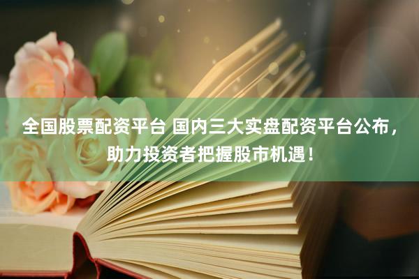 全国股票配资平台 国内三大实盘配资平台公布，助力投资者把握股市机遇！