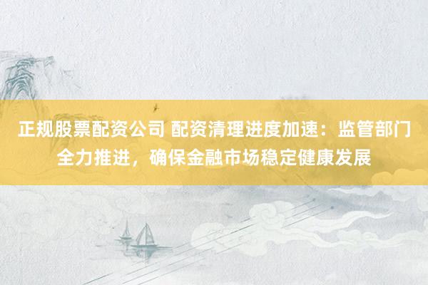 正规股票配资公司 配资清理进度加速：监管部门全力推进，确保金融市场稳定健康发展