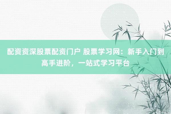 配资资深股票配资门户 股票学习网：新手入门到高手进阶，一站式学习平台
