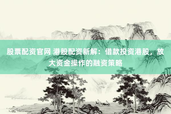 股票配资官网 港股配资新解：借款投资港股，放大资金操作的融资策略