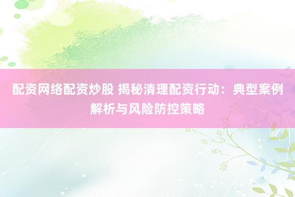 配资网络配资炒股 揭秘清理配资行动：典型案例解析与风险防控策略