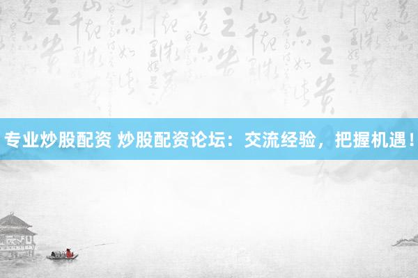 专业炒股配资 炒股配资论坛：交流经验，把握机遇！