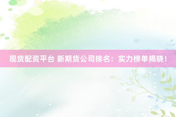 现货配资平台 新期货公司排名：实力榜单揭晓！