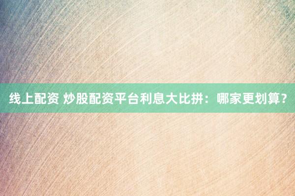 线上配资 炒股配资平台利息大比拼：哪家更划算？