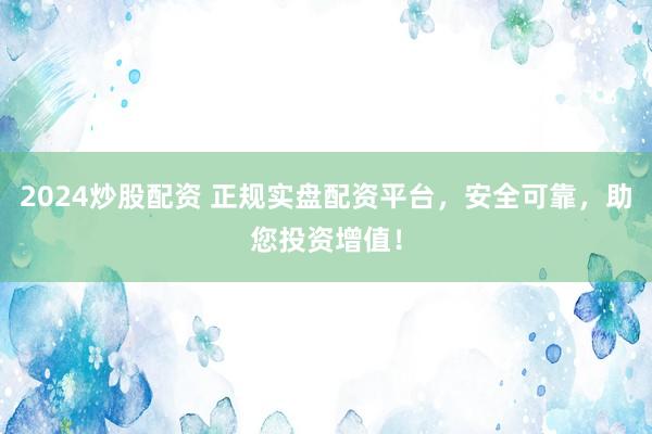 2024炒股配资 正规实盘配资平台，安全可靠，助您投资增值！