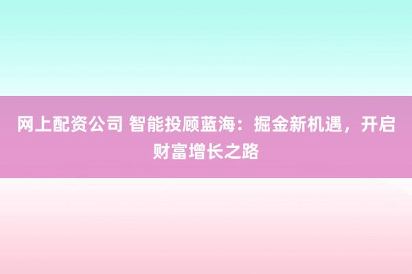 网上配资公司 智能投顾蓝海：掘金新机遇，开启财富增长之路