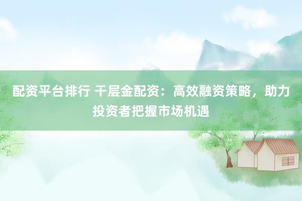 配资平台排行 干层金配资：高效融资策略，助力投资者把握市场机遇
