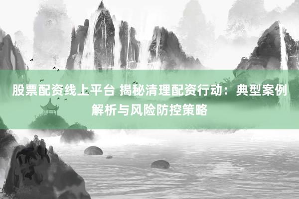 股票配资线上平台 揭秘清理配资行动：典型案例解析与风险防控策略
