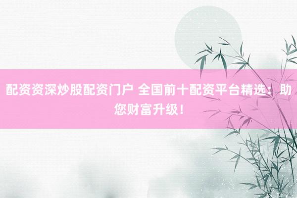 配资资深炒股配资门户 全国前十配资平台精选：助您财富升级！