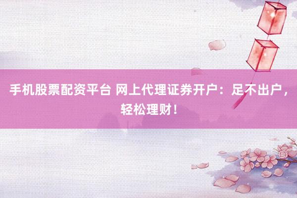 手机股票配资平台 网上代理证券开户：足不出户，轻松理财！