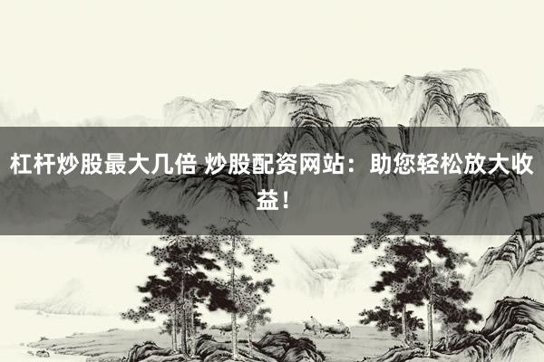 杠杆炒股最大几倍 炒股配资网站：助您轻松放大收益！