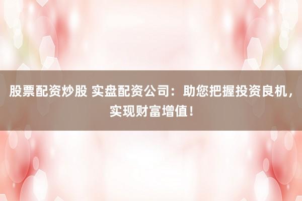 股票配资炒股 实盘配资公司：助您把握投资良机，实现财富增值！