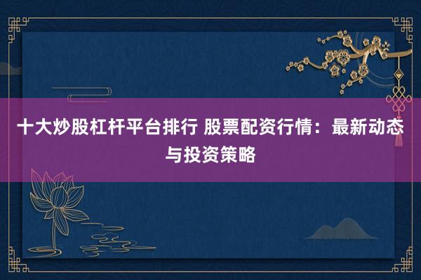 十大炒股杠杆平台排行 股票配资行情：最新动态与投资策略