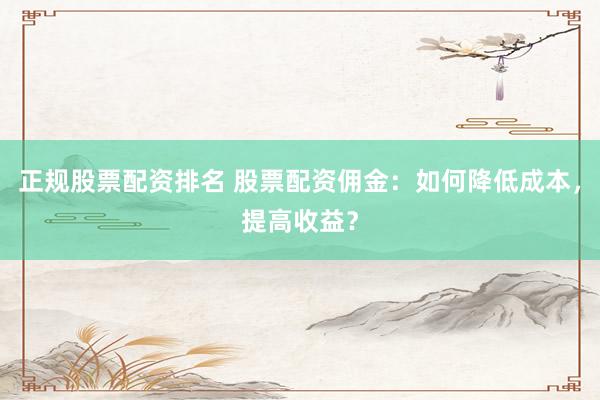 正规股票配资排名 股票配资佣金：如何降低成本，提高收益？