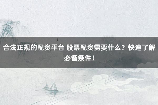 合法正规的配资平台 股票配资需要什么？快速了解必备条件！