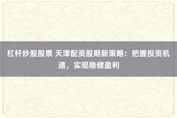 杠杆炒股股票 天津配资股期新策略：把握投资机遇，实现稳健盈利