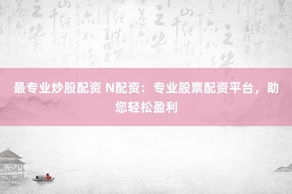 最专业炒股配资 N配资：专业股票配资平台，助您轻松盈利