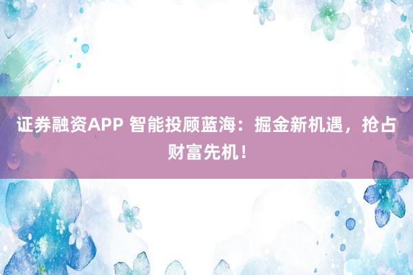 证券融资APP 智能投顾蓝海：掘金新机遇，抢占财富先机！