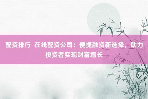 配资排行  在线配资公司：便捷融资新选择，助力投资者实现财富增长