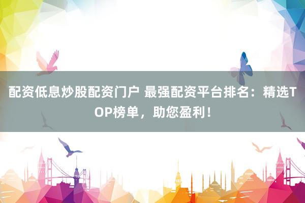 配资低息炒股配资门户 最强配资平台排名：精选TOP榜单，助您盈利！