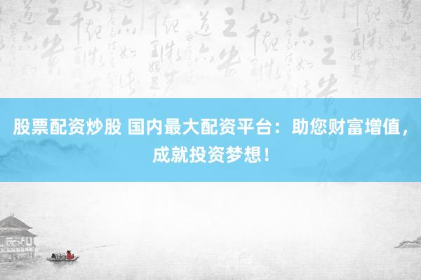 股票配资炒股 国内最大配资平台：助您财富增值，成就投资梦想！