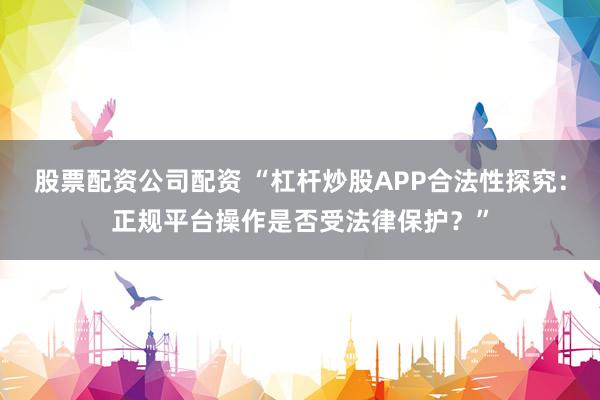 股票配资公司配资 “杠杆炒股APP合法性探究：正规平台操作是否受法律保护？”