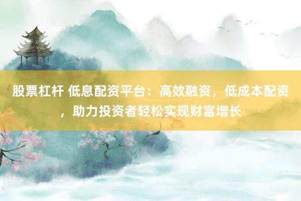 股票杠杆 低息配资平台：高效融资，低成本配资，助力投资者轻松实现财富增长