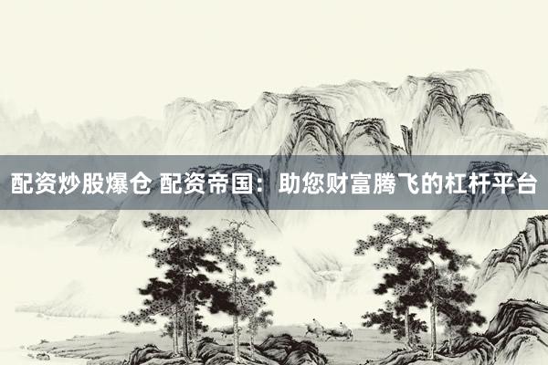 配资炒股爆仓 配资帝国：助您财富腾飞的杠杆平台