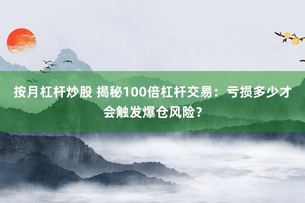 按月杠杆炒股 揭秘100倍杠杆交易：亏损多少才会触发爆仓风险？