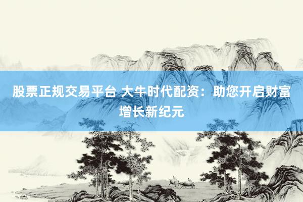 股票正规交易平台 大牛时代配资：助您开启财富增长新纪元