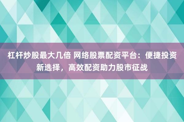 杠杆炒股最大几倍 网络股票配资平台：便捷投资新选择，高效配资助力股市征战