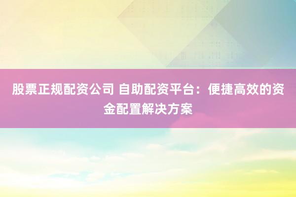 股票正规配资公司 自助配资平台：便捷高效的资金配置解决方案